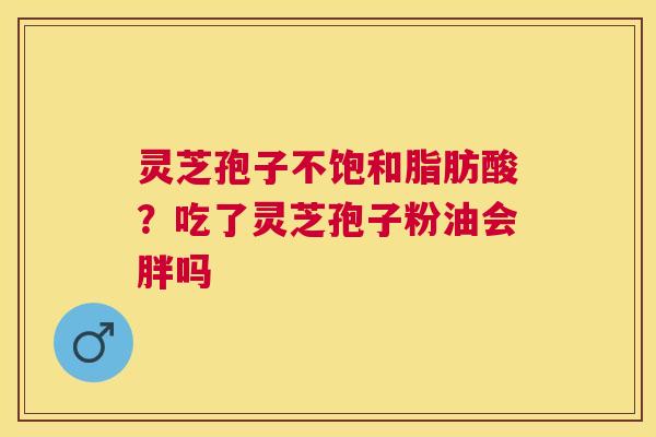灵芝孢子不饱和脂肪酸？吃了灵芝孢子粉油会胖吗