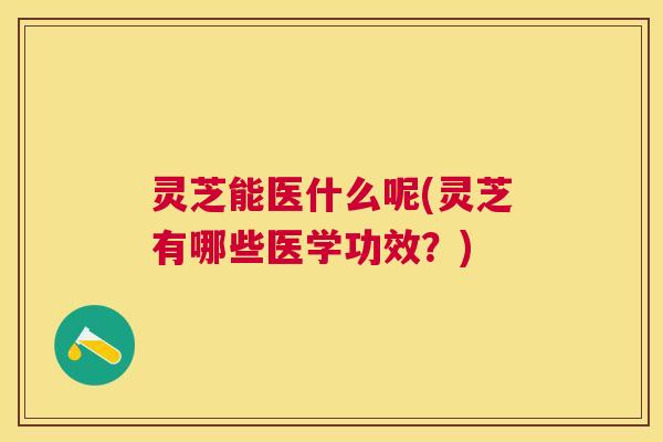 灵芝能医什么呢(灵芝有哪些医学功效？)