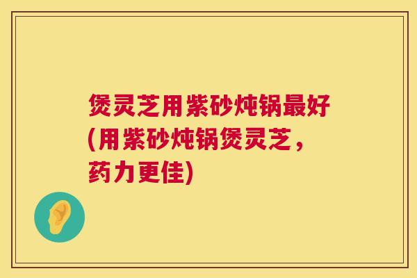 煲灵芝用紫砂炖锅好(用紫砂炖锅煲灵芝，药力更佳)