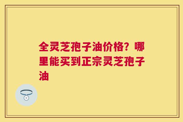 全灵芝孢子油价格？哪里能买到正宗灵芝孢子油