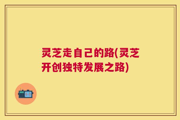 灵芝走自己的路(灵芝开创独特发展之路) 灵芝走自己的路(灵芝开创独特发展之路)