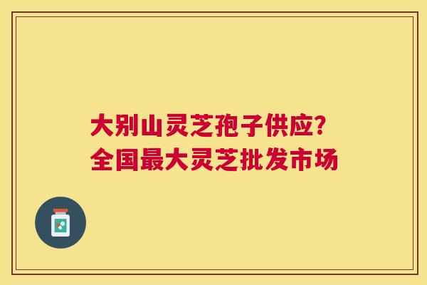 大别山灵芝孢子供应?全国大灵芝批发市场 大别山灵芝孢子供应?全国大灵芝批发市场