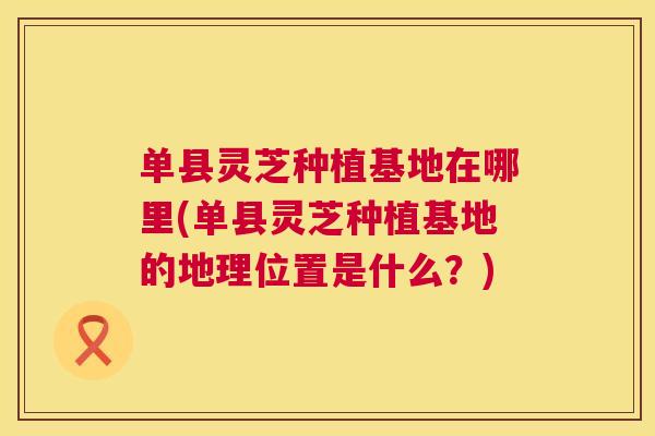 单县灵芝种植基地在哪里(单县灵芝种植基地的地理位置是什么?) 单县灵芝种植基地在哪里(单县灵芝种植基地的地理位置是什么?)