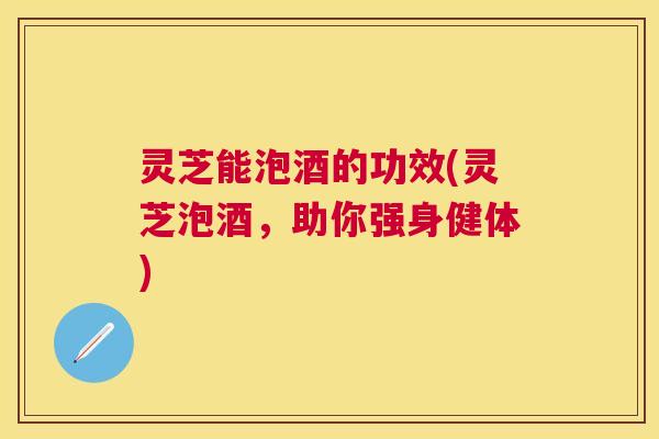 灵芝能泡酒的功效(灵芝泡酒，助你强身健体)