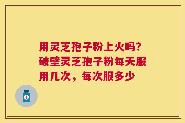 用灵芝孢子粉上火吗?破壁灵芝孢子粉每天服用几次,每次服多少 用灵芝孢子粉上火吗?破壁灵芝孢子粉每天服用几次,每次服多少