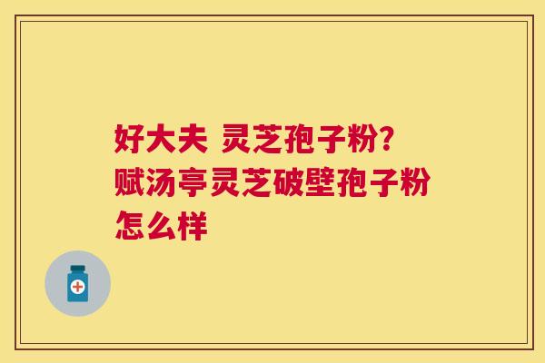 好大夫 灵芝孢子粉?赋汤亭灵芝破壁孢子粉怎么样 好大夫 灵芝孢子粉?赋汤亭灵芝破壁孢子粉怎么样