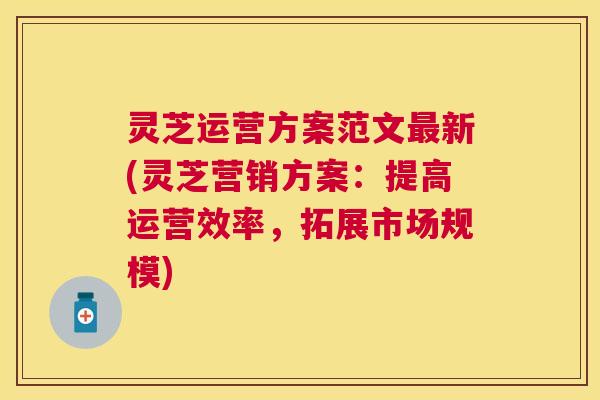 灵芝运营方案范文新(灵芝营销方案：提高运营效率，拓展市场规模)