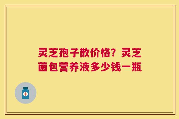 灵芝孢子散价格？灵芝菌包营养液多少钱一瓶