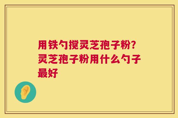 用铁勺搅灵芝孢子粉?灵芝孢子粉用什么勺子好 用铁勺搅灵芝孢子粉?灵芝孢子粉用什么勺子好