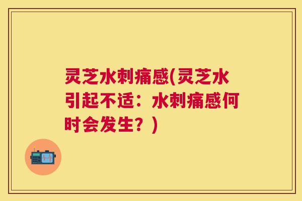 灵芝水刺痛感(灵芝水引起不适:水刺痛感何时会发生?) 灵芝水刺痛感(灵芝水引起不适:水刺痛感何时会发生?)