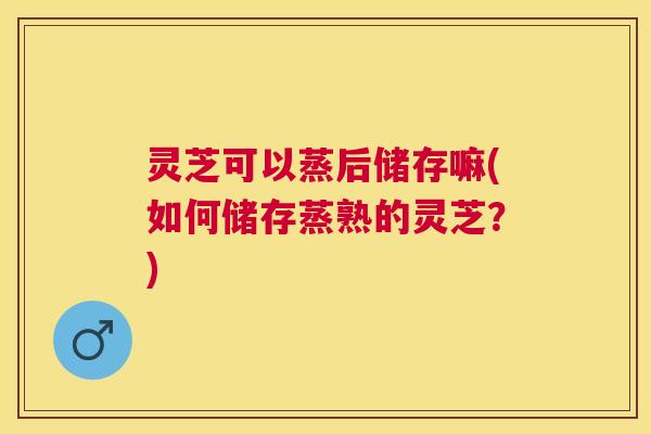 灵芝可以蒸后储存嘛(如何储存蒸熟的灵芝?) 灵芝可以蒸后储存嘛(如何储存蒸熟的灵芝?)