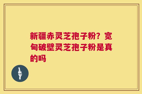 新疆赤灵芝孢子粉？宽甸破壁灵芝孢子粉是真的吗