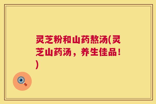 灵芝粉和山药熬汤(灵芝山药汤，养生佳品！)