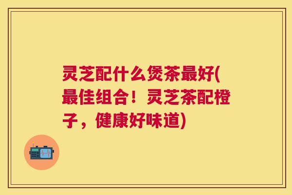 灵芝配什么煲茶好(佳组合!灵芝茶配橙子,健康好味道) 灵芝配什么煲茶好(佳组合!灵芝茶配橙子,健康好味道)