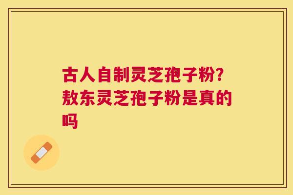 古人自制灵芝孢子粉?敖东灵芝孢子粉是真的吗 古人自制灵芝孢子粉?敖东灵芝孢子粉是真的吗