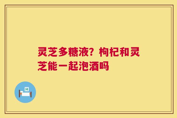 灵芝多糖液？枸杞和灵芝能一起泡酒吗