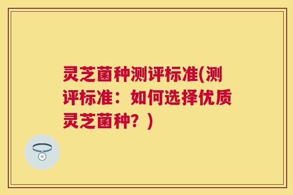 灵芝菌种测评标准(测评标准:如何选择优质灵芝菌种?) 灵芝菌种测评标准(测评标准:如何选择优质灵芝菌种?)