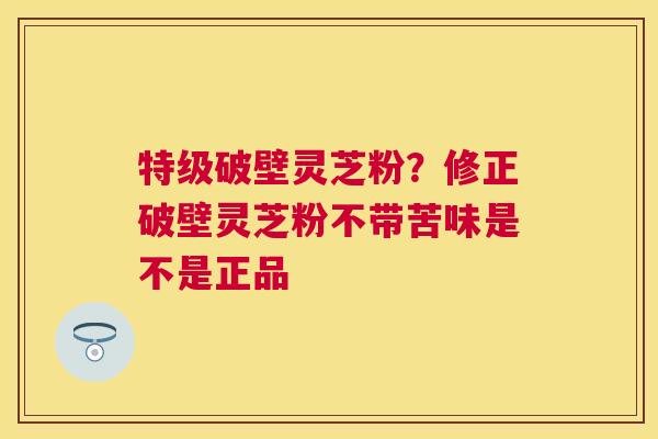 特级破壁灵芝粉?修正破壁灵芝粉不带苦味是不是正品 特级破壁灵芝粉?修正破壁灵芝粉不带苦味是不是正品