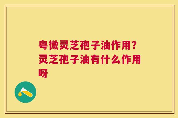 粤微灵芝孢子油作用?灵芝孢子油有什么作用呀 粤微灵芝孢子油作用?灵芝孢子油有什么作用呀