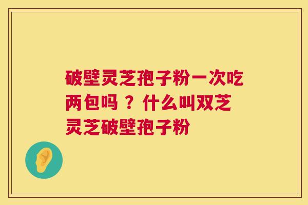 破壁灵芝孢子粉一次吃两包吗 ?什么叫双芝灵芝破壁孢子粉 破壁灵芝孢子粉一次吃两包吗 ?什么叫双芝灵芝破壁孢子粉