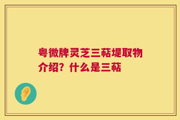 粤微牌灵芝三萜堤取物介绍?什么是三萜 粤微牌灵芝三萜堤取物介绍?什么是三萜