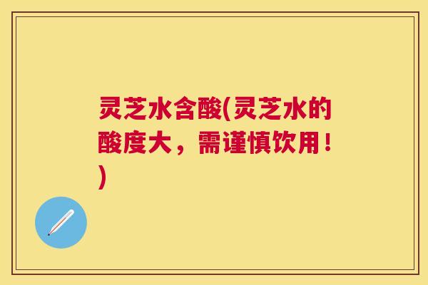 灵芝水含酸(灵芝水的酸度大，需谨慎饮用！)