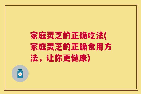 家庭灵芝的正确吃法(家庭灵芝的正确食用方法，让你更健康)