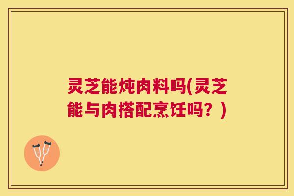 灵芝能炖肉料吗(灵芝能与肉搭配烹饪吗?) 灵芝能炖肉料吗(灵芝能与肉搭配烹饪吗?)