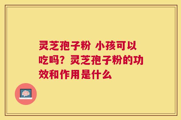 灵芝孢子粉 小孩可以吃吗?灵芝孢子粉的功效和作用是什么 灵芝孢子粉 小孩可以吃吗?灵芝孢子粉的功效和作用是什么