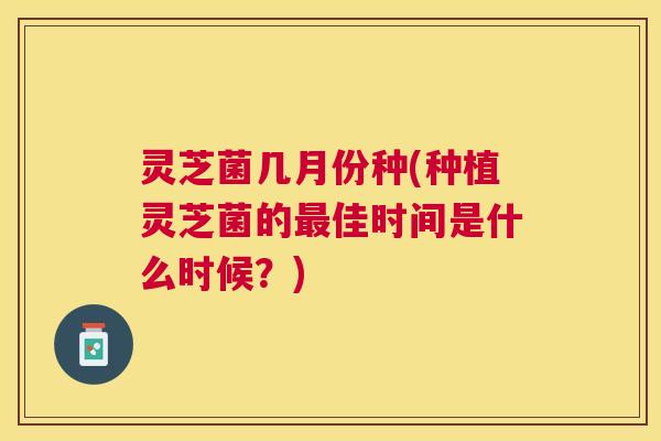 灵芝菌几月份种(种植灵芝菌的佳时间是什么时候?) 灵芝菌几月份种(种植灵芝菌的佳时间是什么时候?)