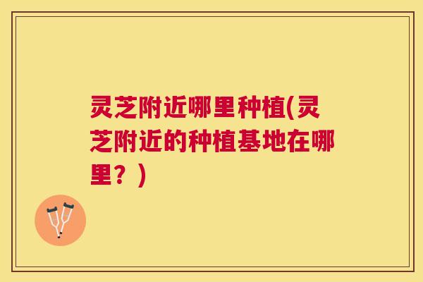 灵芝附近哪里种植(灵芝附近的种植基地在哪里？)