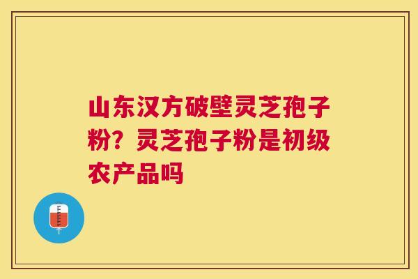 山东汉方破壁灵芝孢子粉？灵芝孢子粉是初级农产品吗