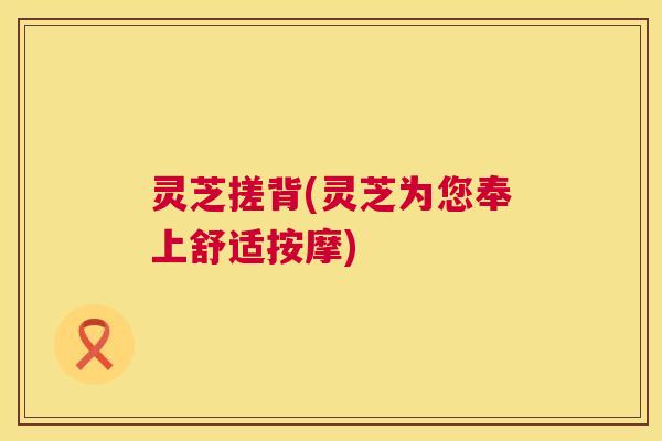 灵芝搓背(灵芝为您奉上舒适按摩) 灵芝搓背(灵芝为您奉上舒适按摩)