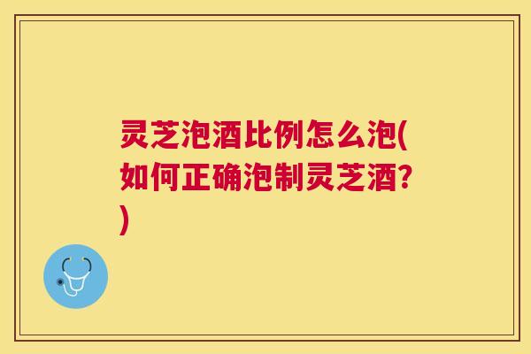 灵芝泡酒比例怎么泡(如何正确泡制灵芝酒?) 灵芝泡酒比例怎么泡(如何正确泡制灵芝酒?)