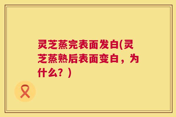 灵芝蒸完表面发白(灵芝蒸熟后表面变白，为什么？)