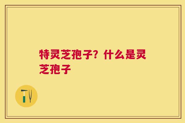 特灵芝孢子？什么是灵芝孢子