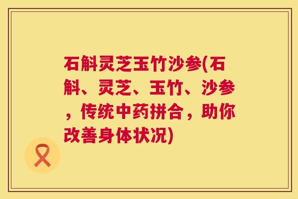 石斛灵芝玉竹沙参(石斛、灵芝、玉竹、沙参,传统拼合,助你改善身体状况) 石斛灵芝玉竹沙参(石斛、灵芝、玉竹、沙参,传统拼合,助你改善身体状况)