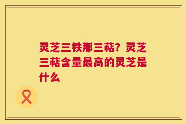灵芝三铁那三萜？灵芝三萜含量高的灵芝是什么