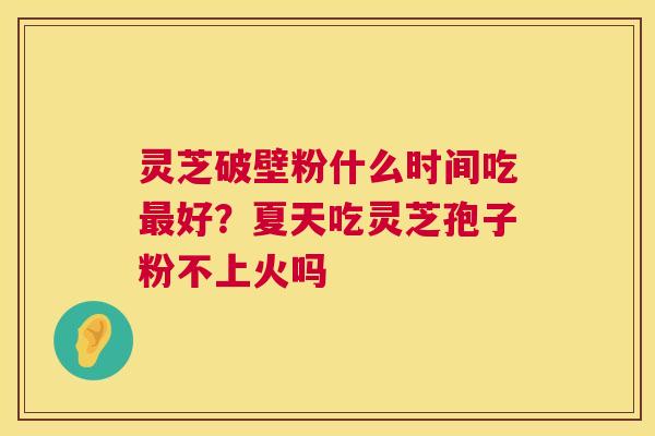 灵芝破壁粉什么时间吃好?夏天吃灵芝孢子粉不上火吗 灵芝破壁粉什么时间吃好?夏天吃灵芝孢子粉不上火吗