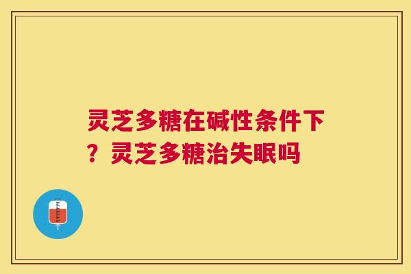 灵芝多糖在碱性条件下?灵芝多糖吗 灵芝多糖在碱性条件下?灵芝多糖吗
