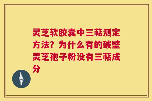 灵芝软胶囊中三萜测定方法?为什么有的破壁灵芝孢子粉没有三萜成分 灵芝软胶囊中三萜测定方法?为什么有的破壁灵芝孢子粉没有三萜成分