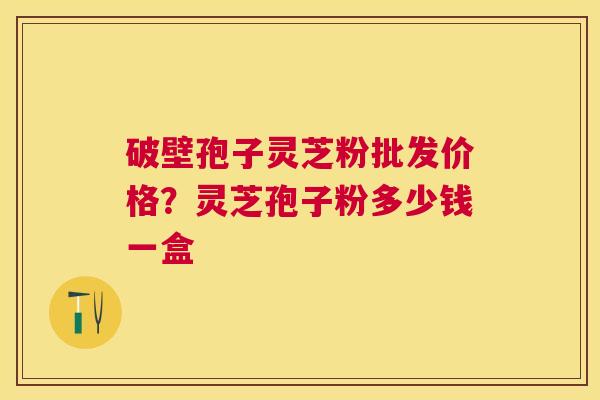 破壁孢子灵芝粉批发价格？灵芝孢子粉多少钱一盒