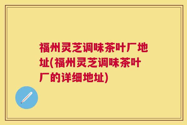 福州灵芝调味茶叶厂地址(福州灵芝调味茶叶厂的详细地址)