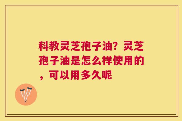 科教灵芝孢子油？灵芝孢子油是怎么样使用的，可以用多久呢