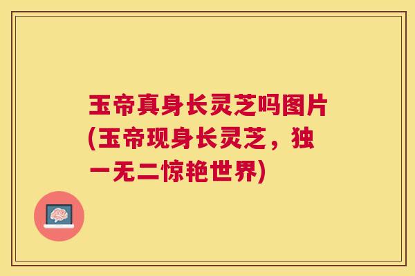 玉帝真身长灵芝吗图片(玉帝现身长灵芝,独一无二惊艳世界) 玉帝真身长灵芝吗图片(玉帝现身长灵芝,独一无二惊艳世界)