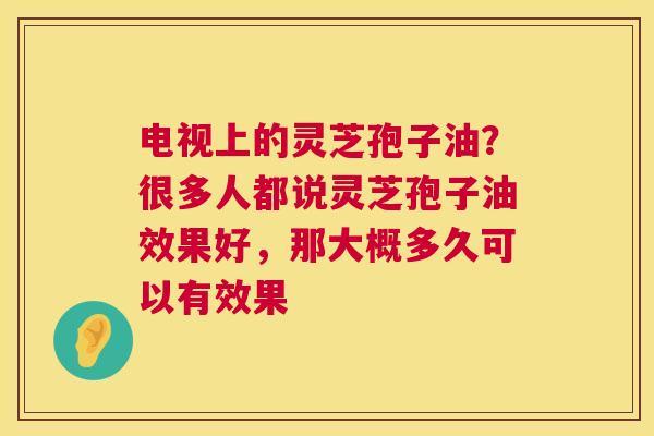 电视上的灵芝孢子油?很多人都说灵芝孢子油效果好,那大概多久可以有效果 电视上的灵芝孢子油?很多人都说灵芝孢子油效果好,那大概多久可以有效果