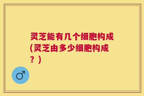 灵芝能有几个细胞构成(灵芝由多少细胞构成?) 灵芝能有几个细胞构成(灵芝由多少细胞构成?)