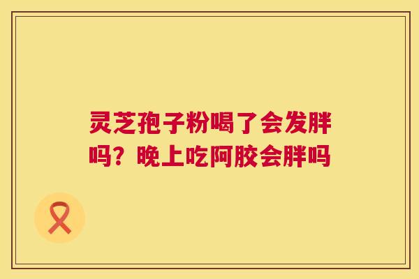 灵芝孢子粉喝了会发胖吗?晚上吃阿胶会胖吗 灵芝孢子粉喝了会发胖吗?晚上吃阿胶会胖吗