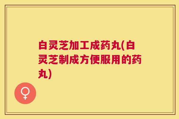 白灵芝加工成药丸(白灵芝制成方便服用的药丸) 白灵芝加工成药丸(白灵芝制成方便服用的药丸)