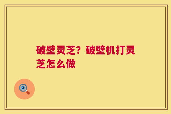破壁灵芝?破壁机打灵芝怎么做 破壁灵芝?破壁机打灵芝怎么做
